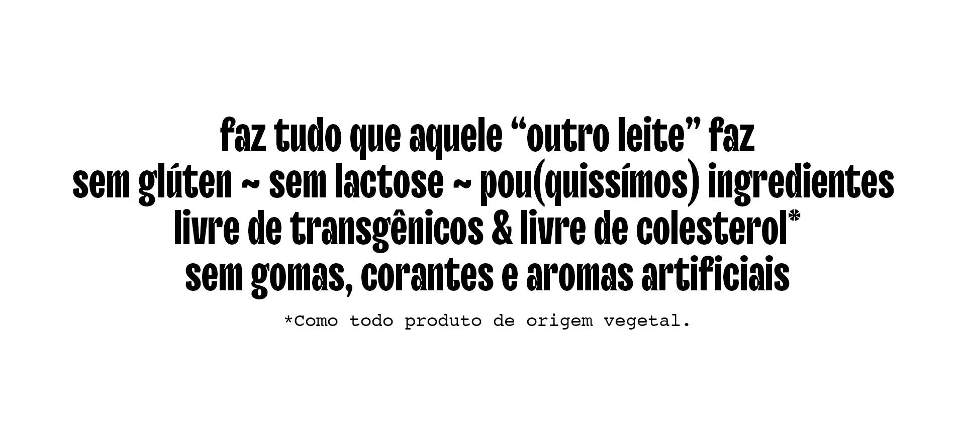 Faz tudo que aquele ~outro leite~ faz, pou(quissímos) ingredientes, sem glúten,  sem lactose, livre de transgênicos e livre de colesterol. Sem gomas, corantes e aromas artificiais.